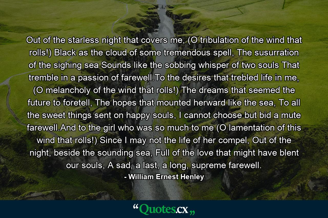 Out of the starless night that covers me, (O tribulation of the wind that rolls!) Black as the cloud of some tremendous spell, The susurration of the sighing sea Sounds like the sobbing whisper of two souls That tremble in a passion of farewell.To the desires that trebled life in me, (O melancholy of the wind that rolls!) The dreams that seemed the future to foretell, The hopes that mounted herward like the sea, To all the sweet things sent on happy souls, I cannot choose but bid a mute farewell.And to the girl who was so much to me (O lamentation of this wind that rolls!) Since I may not the life of her compel, Out of the night, beside the sounding sea, Full of the love that might have blent our souls, A sad, a last, a long, supreme farewell. - Quote by William Ernest Henley