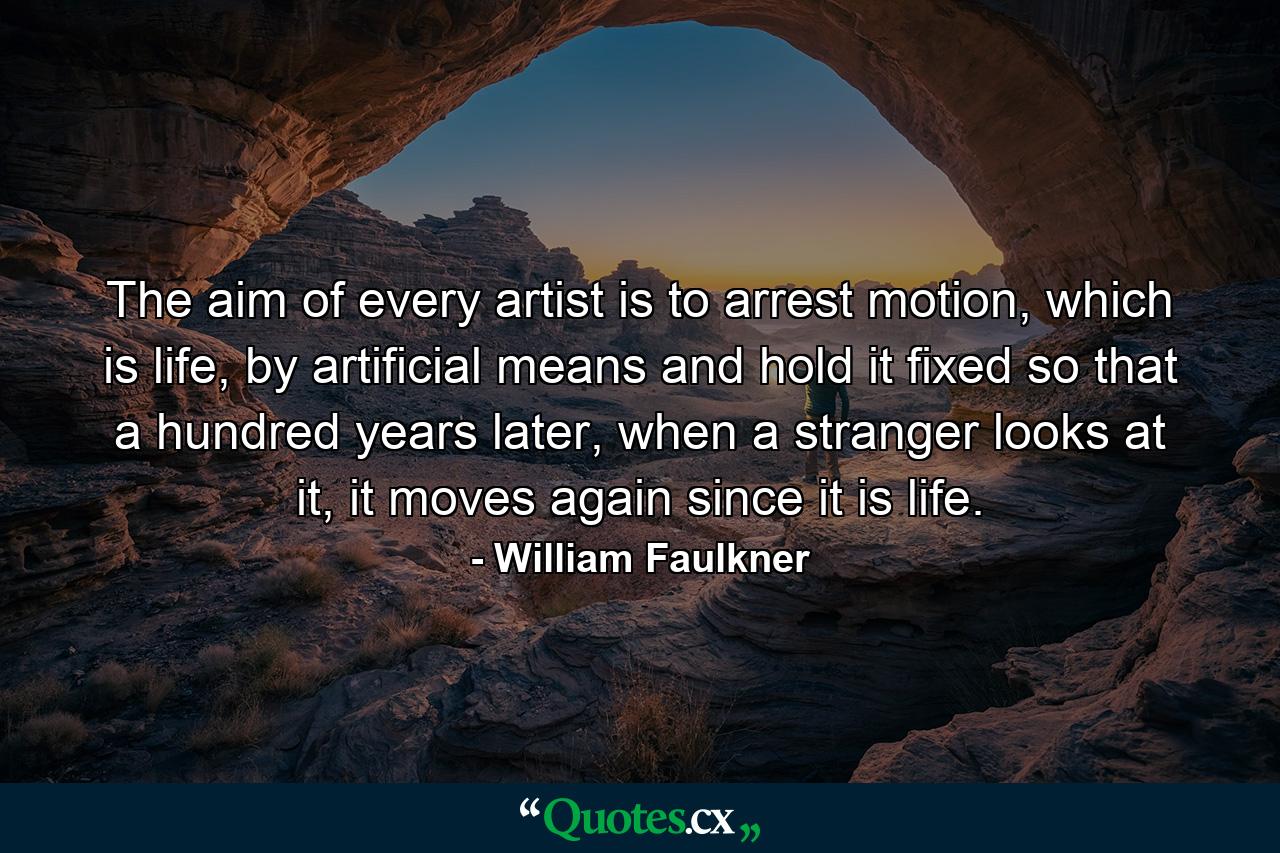 The aim of every artist is to arrest motion, which is life, by artificial means and hold it fixed so that a hundred years later, when a stranger looks at it, it moves again since it is life. - Quote by William Faulkner