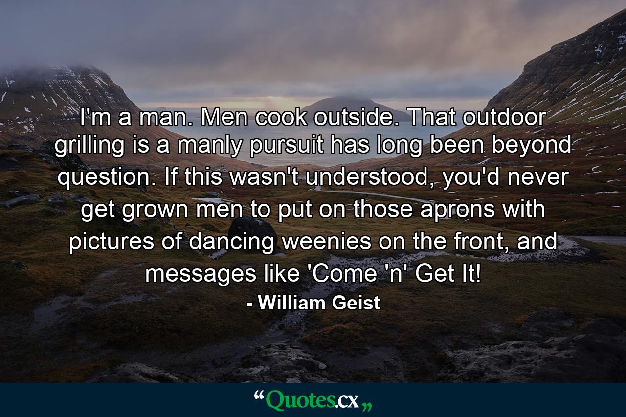 I'm a man. Men cook outside. That outdoor grilling is a manly pursuit has long been beyond question. If this wasn't understood, you'd never get grown men to put on those aprons with pictures of dancing weenies on the front, and messages like 'Come 'n' Get It! - Quote by William Geist