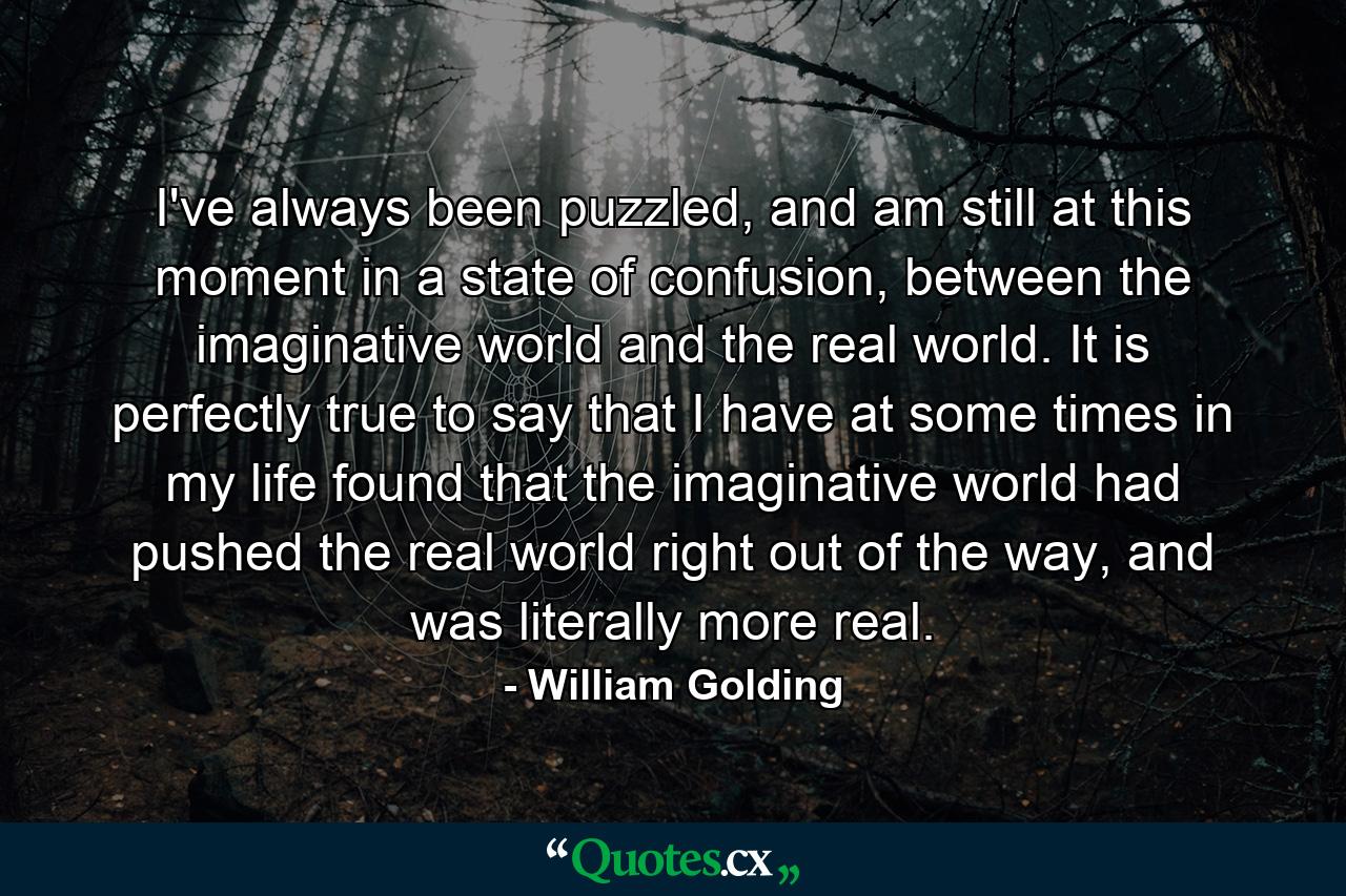 I've always been puzzled, and am still at this moment in a state of confusion, between the imaginative world and the real world. It is perfectly true to say that I have at some times in my life found that the imaginative world had pushed the real world right out of the way, and was literally more real. - Quote by William Golding