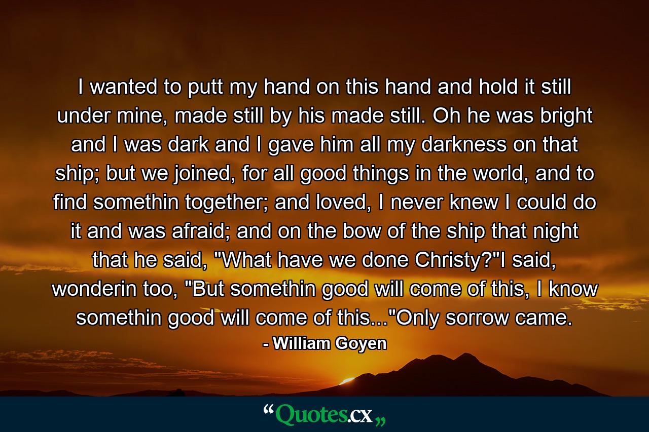 I wanted to putt my hand on this hand and hold it still under mine, made still by his made still. Oh he was bright and I was dark and I gave him all my darkness on that ship; but we joined, for all good things in the world, and to find somethin together; and loved, I never knew I could do it and was afraid; and on the bow of the ship that night that he said, 