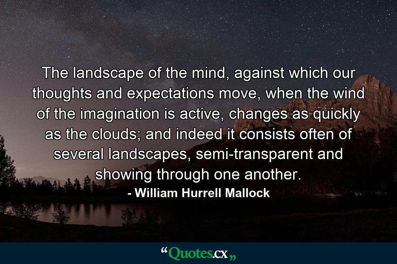 The landscape of the mind, against which our thoughts and expectations move, when the wind of the imagination is active, changes as quickly as the clouds; and indeed it consists often of several landscapes, semi-transparent and showing through one another. - Quote by William Hurrell Mallock