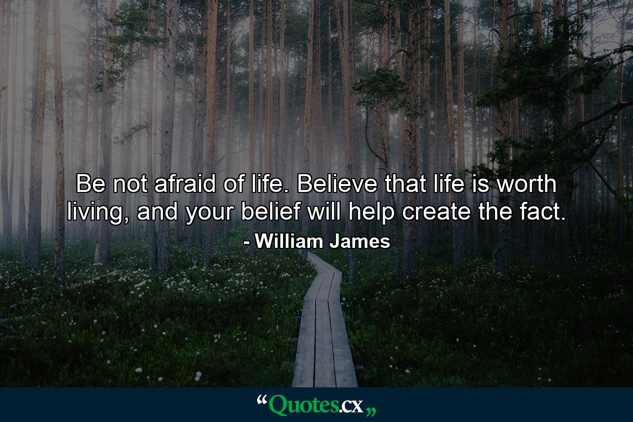 Be not afraid of life. Believe that life is worth living, and your belief will help create the fact. - Quote by William James