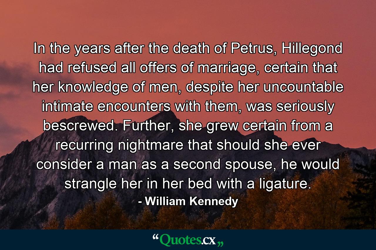 In the years after the death of Petrus, Hillegond had refused all offers of marriage, certain that her knowledge of men, despite her uncountable intimate encounters with them, was seriously bescrewed. Further, she grew certain from a recurring nightmare that should she ever consider a man as a second spouse, he would strangle her in her bed with a ligature. - Quote by William Kennedy