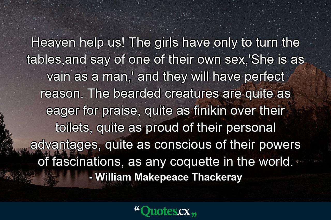 Heaven help us! The girls have only to turn the tables,and say of one of their own sex,'She is as vain as a man,' and they will have perfect reason. The bearded creatures are quite as eager for praise, quite as finikin over their toilets, quite as proud of their personal advantages, quite as conscious of their powers of fascinations, as any coquette in the world. - Quote by William Makepeace Thackeray