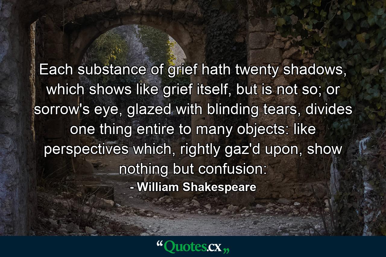 Each substance of grief hath twenty shadows, which shows like grief itself, but is not so; or sorrow's eye, glazed with blinding tears, divides one thing entire to many objects: like perspectives which, rightly gaz'd upon, show nothing but confusion: - Quote by William Shakespeare