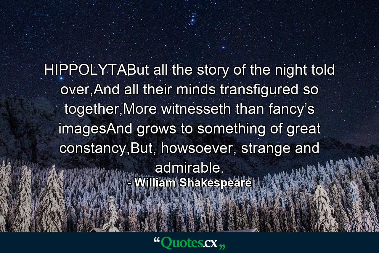 HIPPOLYTABut all the story of the night told over,And all their minds transfigured so together,More witnesseth than fancy’s imagesAnd grows to something of great constancy,But, howsoever, strange and admirable. - Quote by William Shakespeare