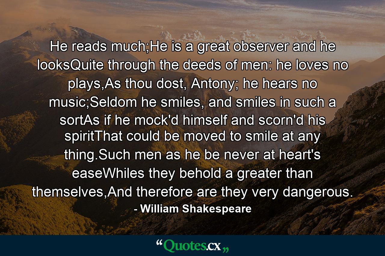 He reads much;He is a great observer and he looksQuite through the deeds of men: he loves no plays,As thou dost, Antony; he hears no music;Seldom he smiles, and smiles in such a sortAs if he mock'd himself and scorn'd his spiritThat could be moved to smile at any thing.Such men as he be never at heart's easeWhiles they behold a greater than themselves,And therefore are they very dangerous. - Quote by William Shakespeare