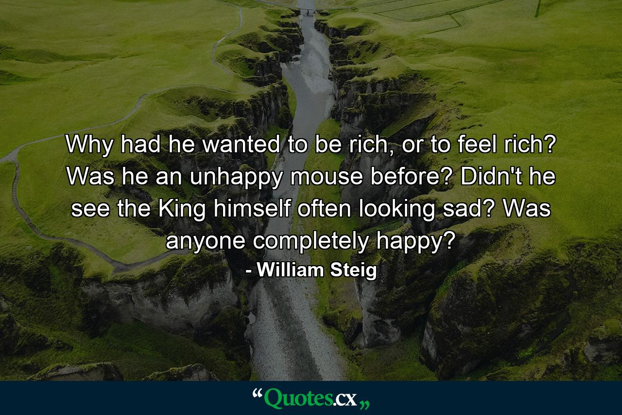 Why had he wanted to be rich, or to feel rich? Was he an unhappy mouse before? Didn't he see the King himself often looking sad? Was anyone completely happy? - Quote by William Steig