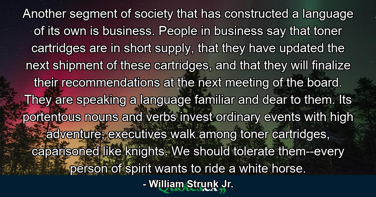 Another segment of society that has constructed a language of its own is business. People in business say that toner cartridges are in short supply, that they have updated the next shipment of these cartridges, and that they will finalize their recommendations at the next meeting of the board. They are speaking a language familiar and dear to them. Its portentous nouns and verbs invest ordinary events with high adventure; executives walk among toner cartridges, caparisoned like knights. We should tolerate them--every person of spirit wants to ride a white horse. - Quote by William Strunk Jr.