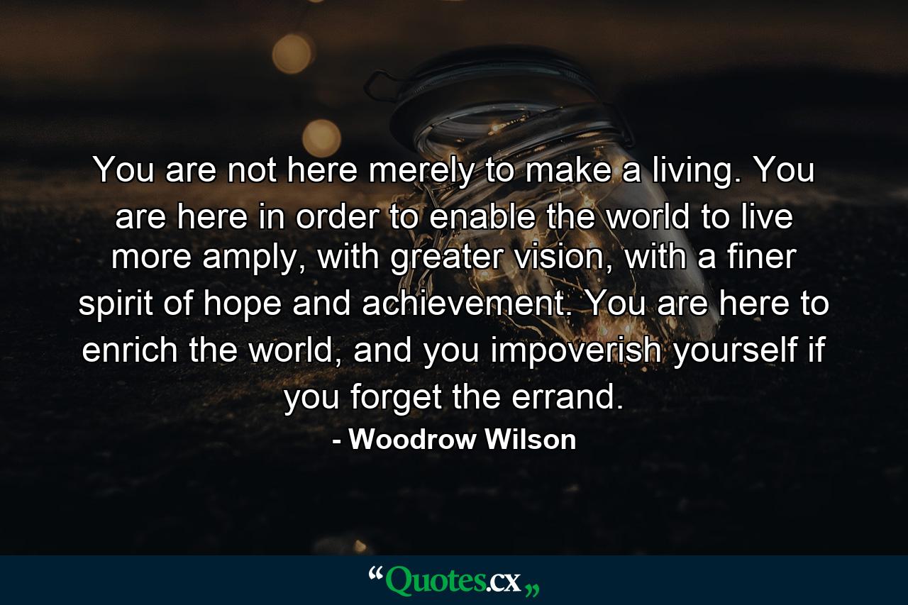 You are not here merely to make a living. You are here in order to enable the world to live more amply, with greater vision, with a finer spirit of hope and achievement. You are here to enrich the world, and you impoverish yourself if you forget the errand. - Quote by Woodrow Wilson