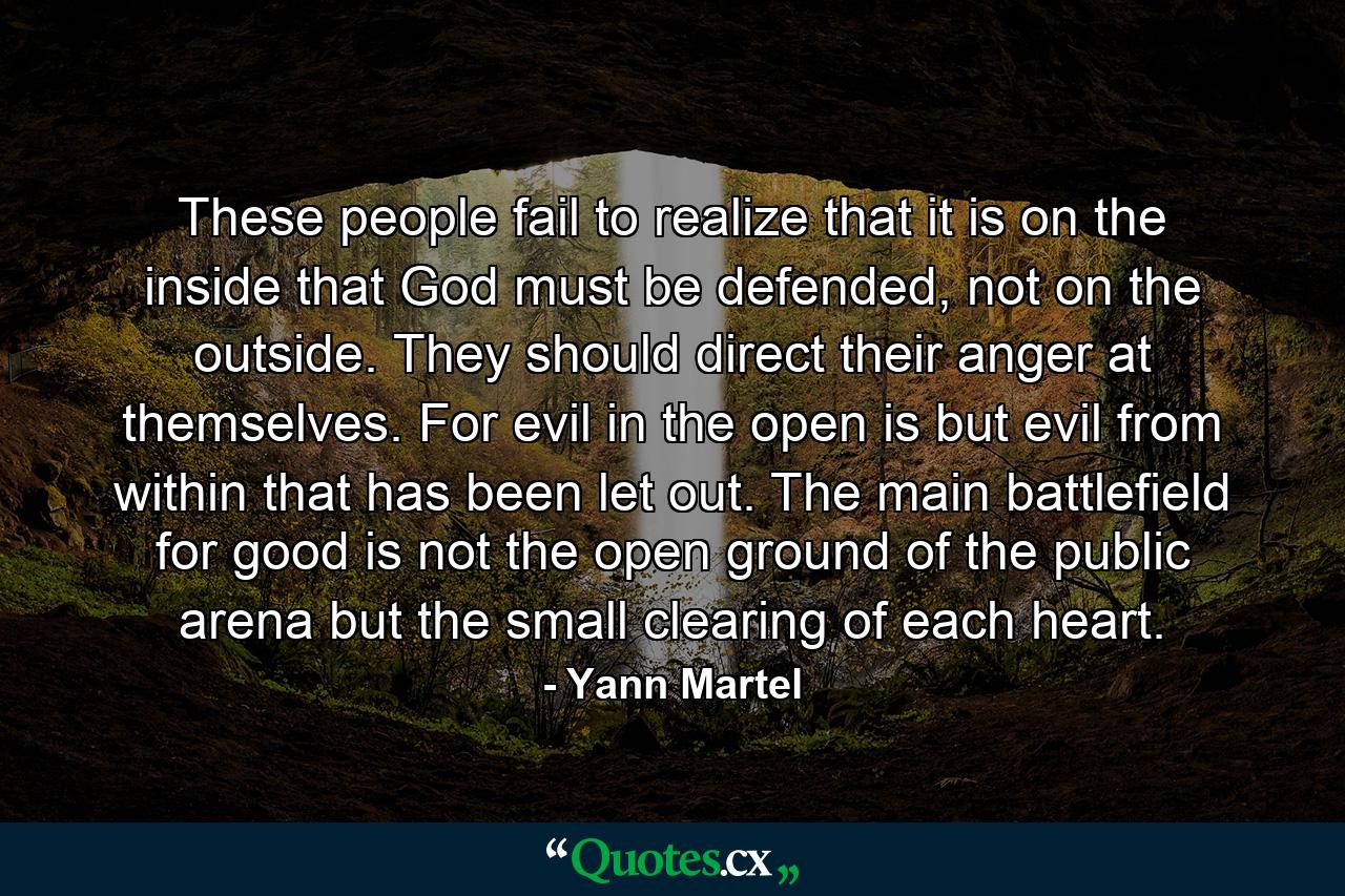 These people fail to realize that it is on the inside that God must be defended, not on the outside. They should direct their anger at themselves. For evil in the open is but evil from within that has been let out. The main battlefield for good is not the open ground of the public arena but the small clearing of each heart. - Quote by Yann Martel