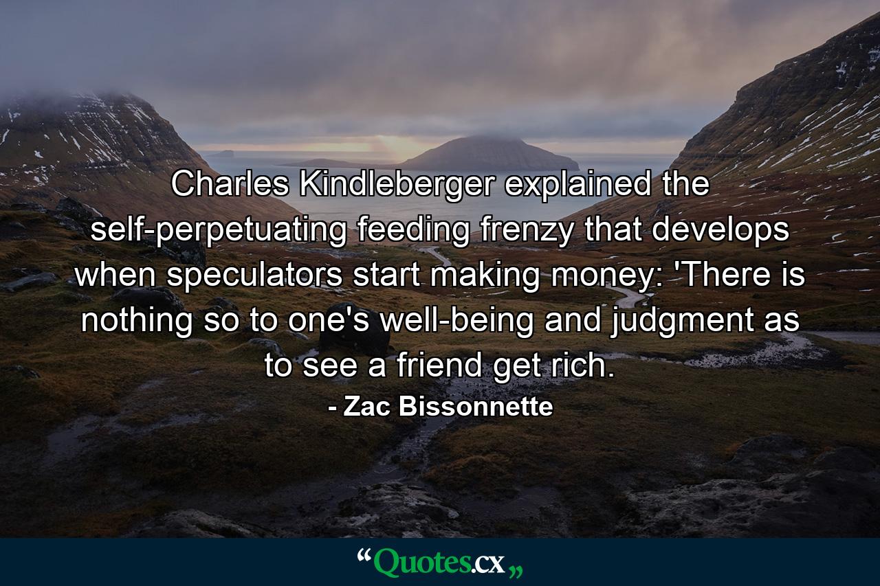 Charles Kindleberger explained the self-perpetuating feeding frenzy that develops when speculators start making money: 'There is nothing so to one's well-being and judgment as to see a friend get rich. - Quote by Zac Bissonnette