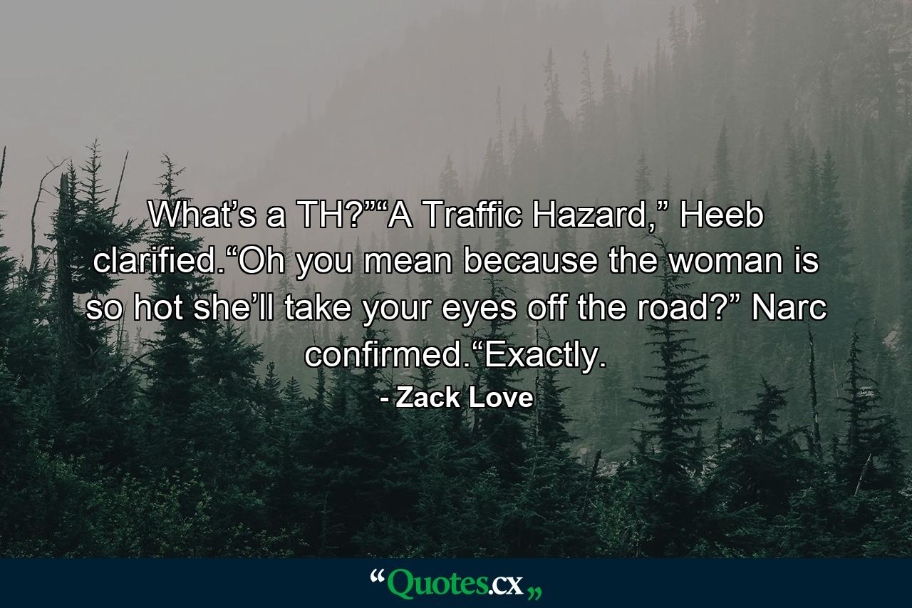 What’s a TH?”“A Traffic Hazard,” Heeb clarified.“Oh you mean because the woman is so hot she’ll take your eyes off the road?” Narc confirmed.“Exactly. - Quote by Zack Love