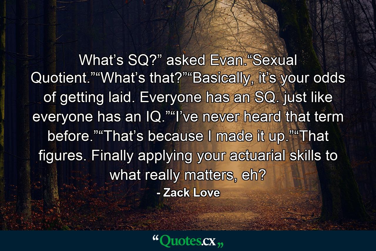 What’s SQ?” asked Evan.“Sexual Quotient.”“What’s that?”“Basically, it’s your odds of getting laid. Everyone has an SQ. just like everyone has an IQ.”“I’ve never heard that term before.”“That’s because I made it up.”“That figures. Finally applying your actuarial skills to what really matters, eh? - Quote by Zack Love