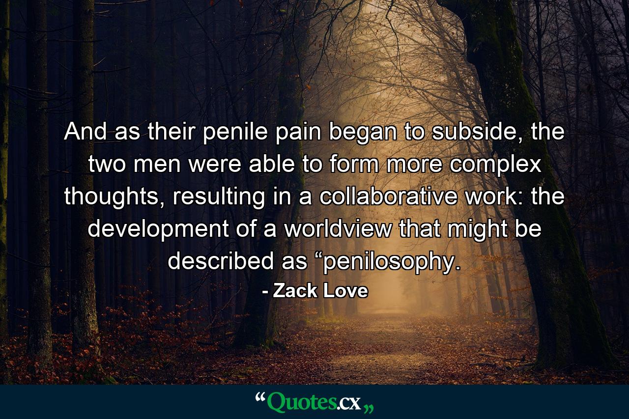 And as their penile pain began to subside, the two men were able to form more complex thoughts, resulting in a collaborative work: the development of a worldview that might be described as “penilosophy. - Quote by Zack Love