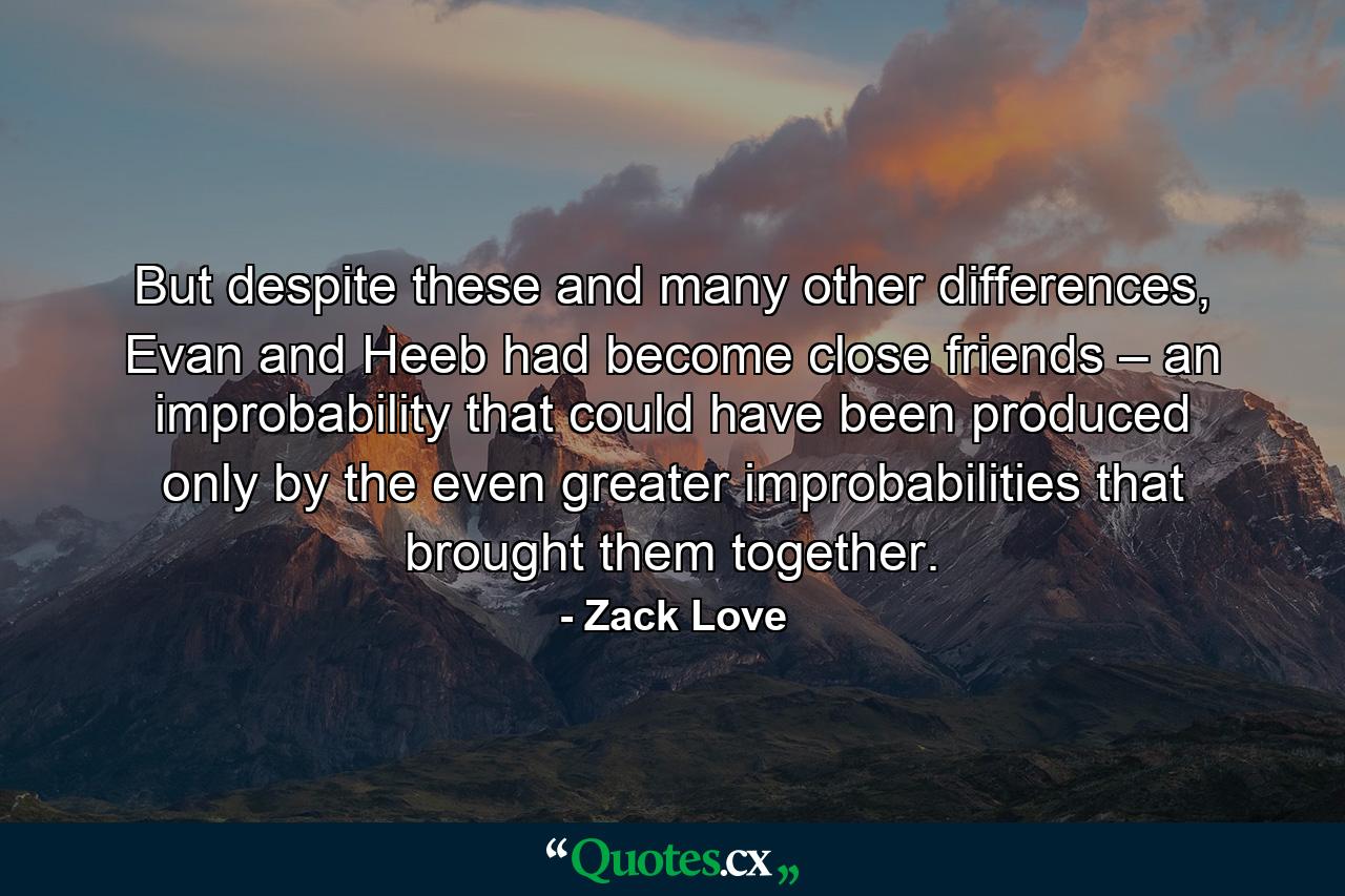 But despite these and many other differences, Evan and Heeb had become close friends – an improbability that could have been produced only by the even greater improbabilities that brought them together. - Quote by Zack Love