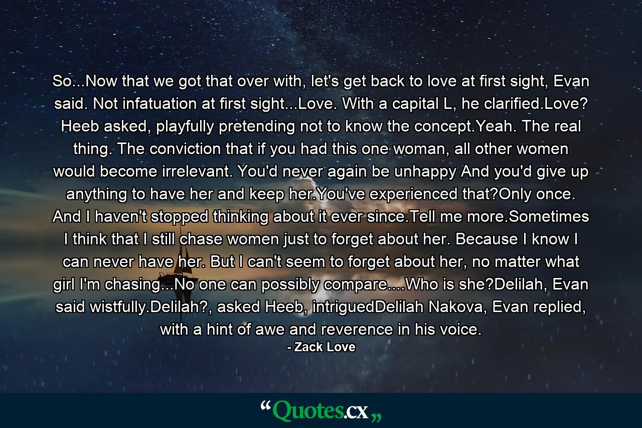 So...Now that we got that over with, let's get back to love at first sight, Evan said. Not infatuation at first sight...Love. With a capital L, he clarified.Love? Heeb asked, playfully pretending not to know the concept.Yeah. The real thing. The conviction that if you had this one woman, all other women would become irrelevant. You'd never again be unhappy And you'd give up anything to have her and keep her.You've experienced that?Only once. And I haven't stopped thinking about it ever since.Tell me more.Sometimes I think that I still chase women just to forget about her. Because I know I can never have her. But I can't seem to forget about her, no matter what girl I'm chasing...No one can possibly compare....Who is she?Delilah, Evan said wistfully.Delilah?, asked Heeb, intriguedDelilah Nakova, Evan replied, with a hint of awe and reverence in his voice. - Quote by Zack Love