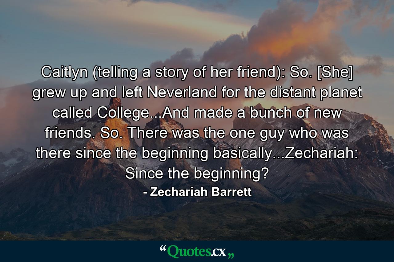 Caitlyn (telling a story of her friend): So. [She] grew up and left Neverland for the distant planet called College...And made a bunch of new friends. So. There was the one guy who was there since the beginning basically...Zechariah: Since the beginning? - Quote by Zechariah Barrett