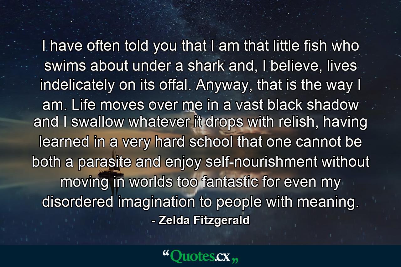 I have often told you that I am that little fish who swims about under a shark and, I believe, lives indelicately on its offal. Anyway, that is the way I am. Life moves over me in a vast black shadow and I swallow whatever it drops with relish, having learned in a very hard school that one cannot be both a parasite and enjoy self-nourishment without moving in worlds too fantastic for even my disordered imagination to people with meaning. - Quote by Zelda Fitzgerald