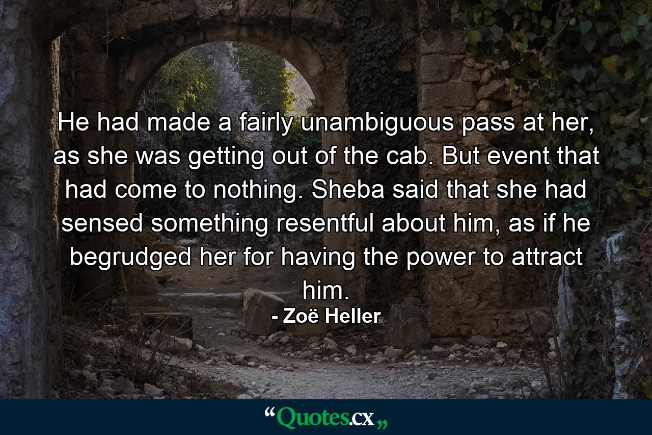 He had made a fairly unambiguous pass at her, as she was getting out of the cab. But event that had come to nothing. Sheba said that she had sensed something resentful about him, as if he begrudged her for having the power to attract him. - Quote by Zoë Heller