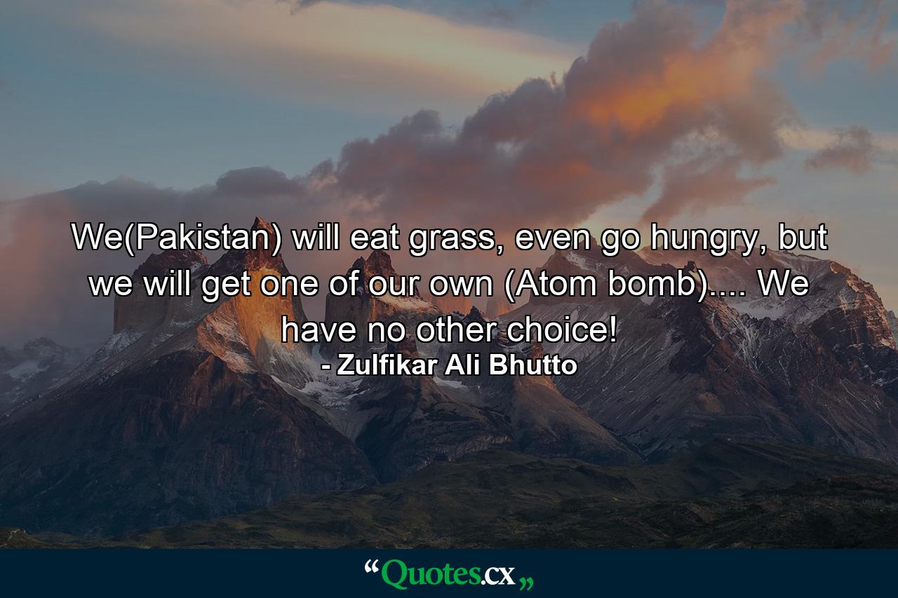 We(Pakistan) will eat grass, even go hungry, but we will get one of our own (Atom bomb).... We have no other choice! - Quote by Zulfikar Ali Bhutto