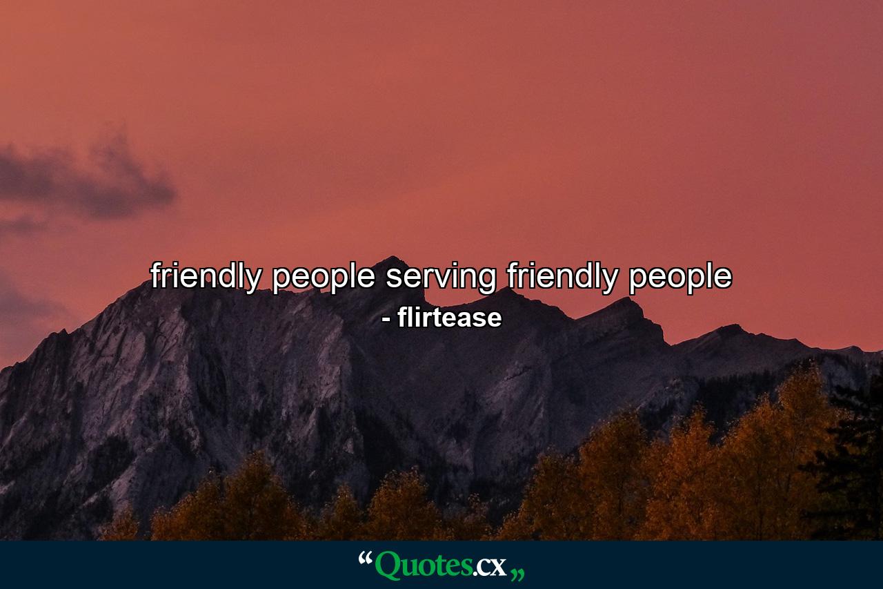 friendly people serving friendly people - Quote by flirtease