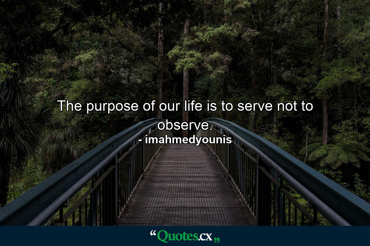 The purpose of our life is to serve not to observe. - Quote by imahmedyounis