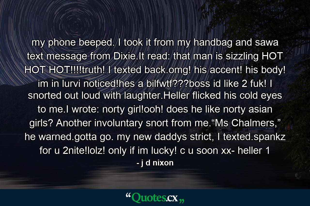 my phone beeped. I took it from my handbag and sawa text message from Dixie.It read: that man is sizzling HOT HOT HOT!!!!truth! I texted back.omg! his accent! his body! im in lurvi noticed!hes a bilfwtf???boss id like 2 fuk! I snorted out loud with laughter.Heller flicked his cold eyes to me.I wrote: norty girl!ooh! does he like norty asian girls? Another involuntary snort from me.“Ms Chalmers,” he warned.gotta go. my new daddys strict, I texted.spankz for u 2nite!lolz! only if im lucky! c u soon xx- heller 1 - Quote by j d nixon