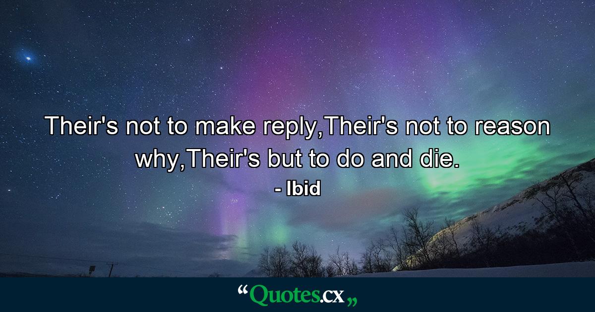 Their's not to make reply,Their's not to reason why,Their's but to do and die. - Quote by lbid