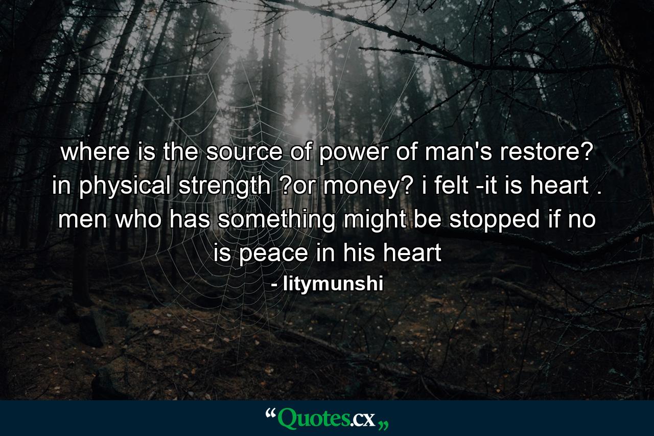 where is the source of power of man's restore? in physical strength ?or money? i felt -it is heart . men who has something might be stopped if no is peace in his heart - Quote by litymunshi