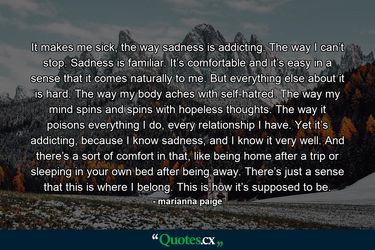 It makes me sick, the way sadness is addicting. The way I can’t stop. Sadness is familiar. It’s comfortable and it’s easy in a sense that it comes naturally to me. But everything else about it is hard. The way my body aches with self-hatred. The way my mind spins and spins with hopeless thoughts. The way it poisons everything I do, every relationship I have. Yet it’s addicting, because I know sadness, and I know it very well. And there’s a sort of comfort in that, like being home after a trip or sleeping in your own bed after being away. There’s just a sense that this is where I belong. This is how it’s supposed to be. - Quote by marianna paige