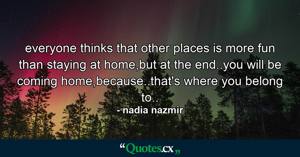 everyone thinks that other places is more fun than staying at home,but at the end..you will be coming home,because..that's where you belong to.. - Quote by nadia nazmir