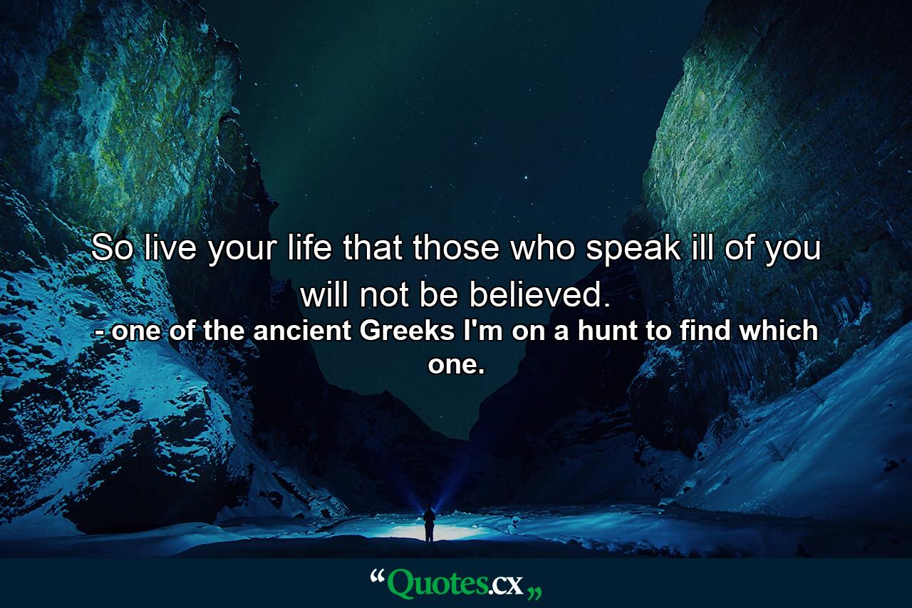 So live your life that those who speak ill of you will not be believed. - Quote by one of the ancient Greeks I'm on a hunt to find which one.