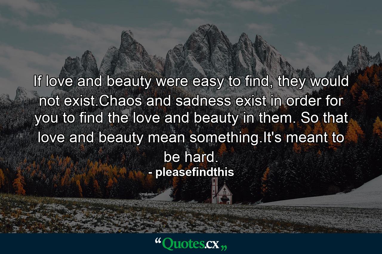 If love and beauty were easy to find, they would not exist.Chaos and sadness exist in order for you to find the love and beauty in them. So that love and beauty mean something.It's meant to be hard. - Quote by pleasefindthis