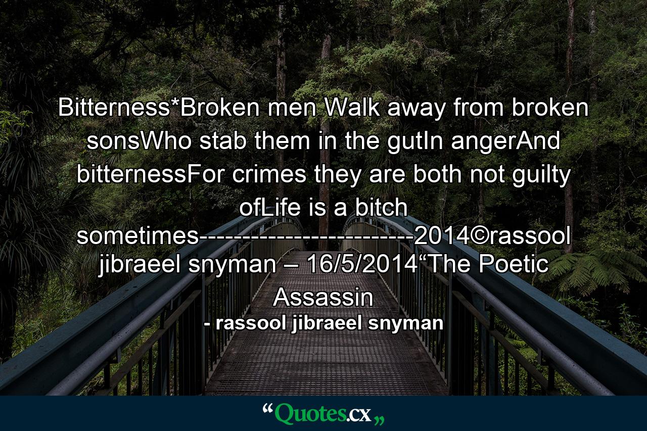 Bitterness*Broken men Walk away from broken sonsWho stab them in the gutIn angerAnd bitternessFor crimes they are both not guilty ofLife is a bitch sometimes-------------------------2014©rassool jibraeel snyman – 16/5/2014“The Poetic Assassin - Quote by rassool jibraeel snyman