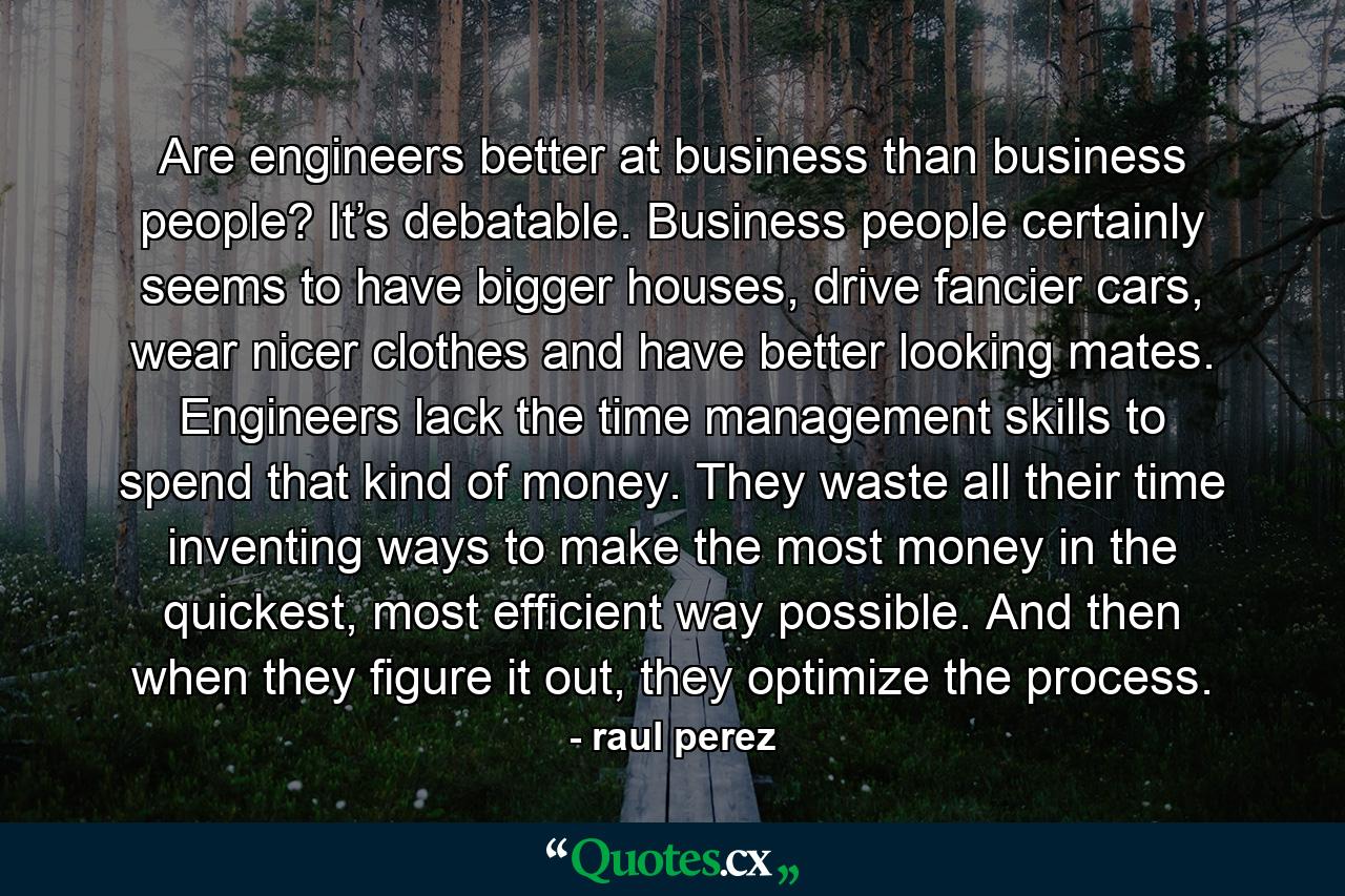 Are engineers better at business than business people? It’s debatable. Business people certainly seems to have bigger houses, drive fancier cars, wear nicer clothes and have better looking mates. Engineers lack the time management skills to spend that kind of money. They waste all their time inventing ways to make the most money in the quickest, most efficient way possible. And then when they figure it out, they optimize the process. - Quote by raul perez