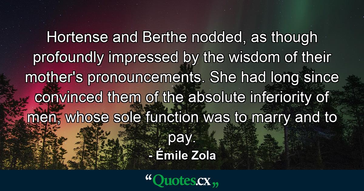 Hortense and Berthe nodded, as though profoundly impressed by the wisdom of their mother's pronouncements. She had long since convinced them of the absolute inferiority of men, whose sole function was to marry and to pay. - Quote by Émile Zola