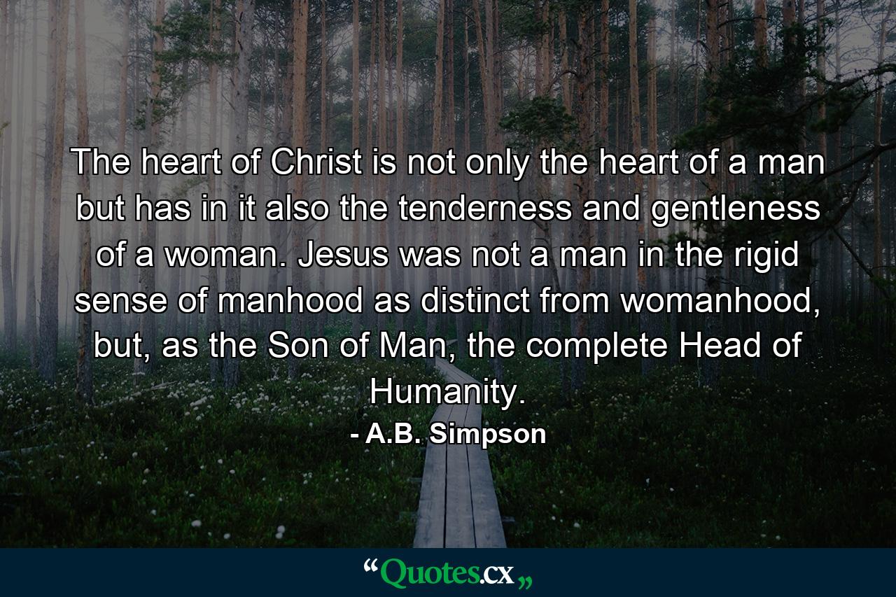 The heart of Christ is not only the heart of a man but has in it also the tenderness and gentleness of a woman. Jesus was not a man in the rigid sense of manhood as distinct from womanhood, but, as the Son of Man, the complete Head of Humanity. - Quote by A.B. Simpson