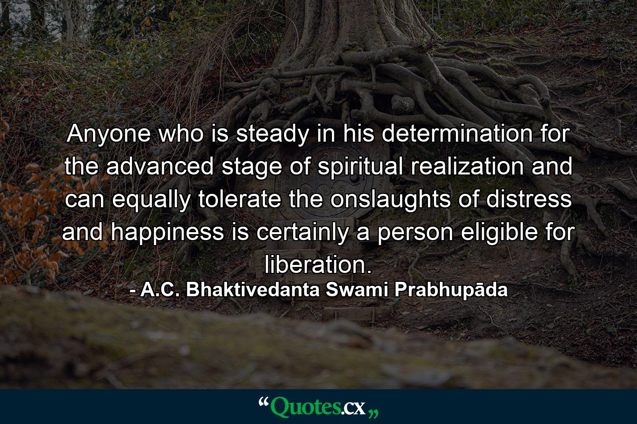 Anyone who is steady in his determination for the advanced stage of spiritual realization and can equally tolerate the onslaughts of distress and happiness is certainly a person eligible for liberation. - Quote by A.C. Bhaktivedanta Swami Prabhupāda