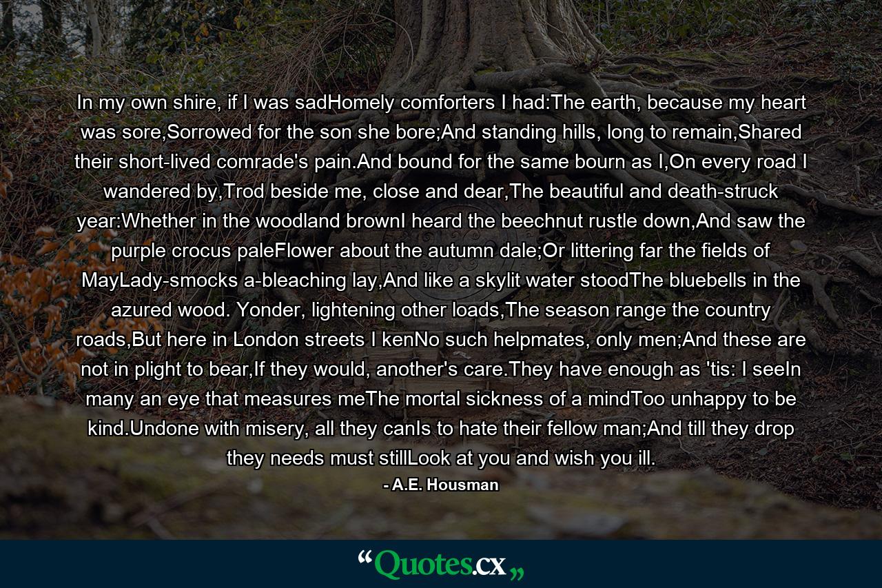 In my own shire, if I was sadHomely comforters I had:The earth, because my heart was sore,Sorrowed for the son she bore;And standing hills, long to remain,Shared their short-lived comrade's pain.And bound for the same bourn as I,On every road I wandered by,Trod beside me, close and dear,The beautiful and death-struck year:Whether in the woodland brownI heard the beechnut rustle down,And saw the purple crocus paleFlower about the autumn dale;Or littering far the fields of MayLady-smocks a-bleaching lay,And like a skylit water stoodThe bluebells in the azured wood. Yonder, lightening other loads,The season range the country roads,But here in London streets I kenNo such helpmates, only men;And these are not in plight to bear,If they would, another's care.They have enough as 'tis: I seeIn many an eye that measures meThe mortal sickness of a mindToo unhappy to be kind.Undone with misery, all they canIs to hate their fellow man;And till they drop they needs must stillLook at you and wish you ill. - Quote by A.E. Housman