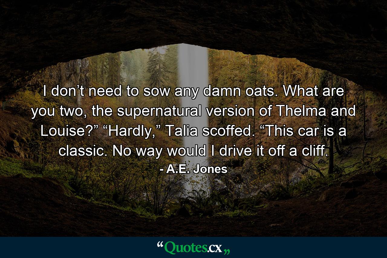 I don’t need to sow any damn oats. What are you two, the supernatural version of Thelma and Louise?” “Hardly,” Talia scoffed. “This car is a classic. No way would I drive it off a cliff. - Quote by A.E. Jones