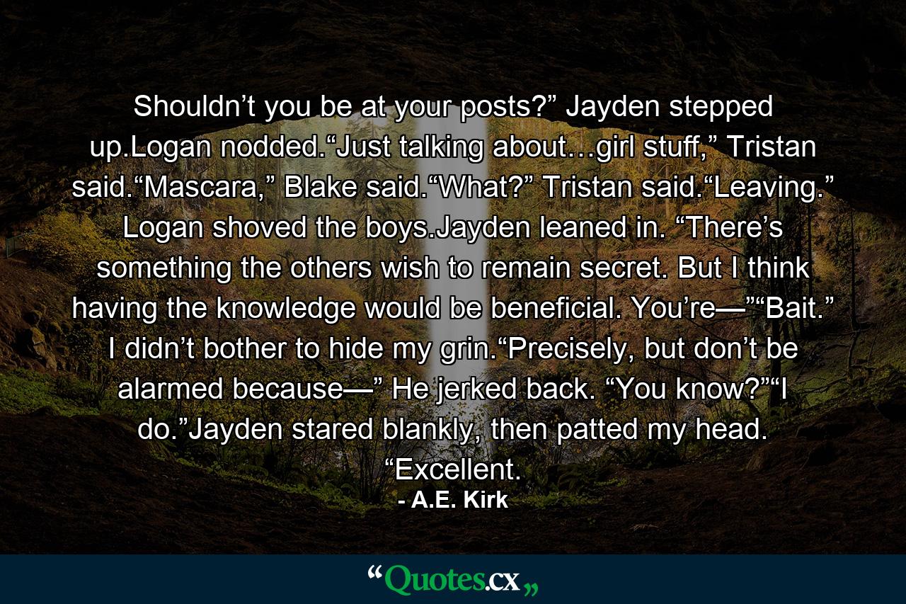 Shouldn’t you be at your posts?” Jayden stepped up.Logan nodded.“Just talking about…girl stuff,” Tristan said.“Mascara,” Blake said.“What?” Tristan said.“Leaving.” Logan shoved the boys.Jayden leaned in. “There’s something the others wish to remain secret. But I think having the knowledge would be beneficial. You’re—”“Bait.” I didn’t bother to hide my grin.“Precisely, but don’t be alarmed because—” He jerked back. “You know?”“I do.”Jayden stared blankly, then patted my head. “Excellent. - Quote by A.E. Kirk