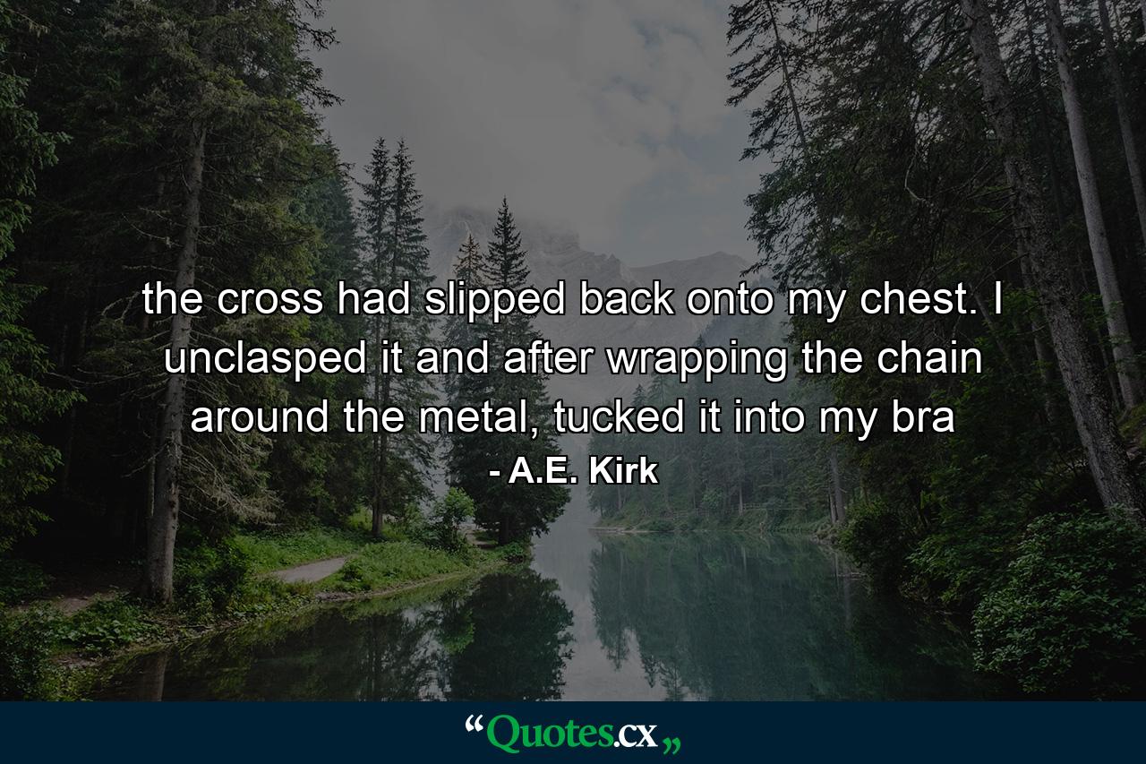 the cross had slipped back onto my chest. I unclasped it and after wrapping the chain around the metal, tucked it into my bra - Quote by A.E. Kirk