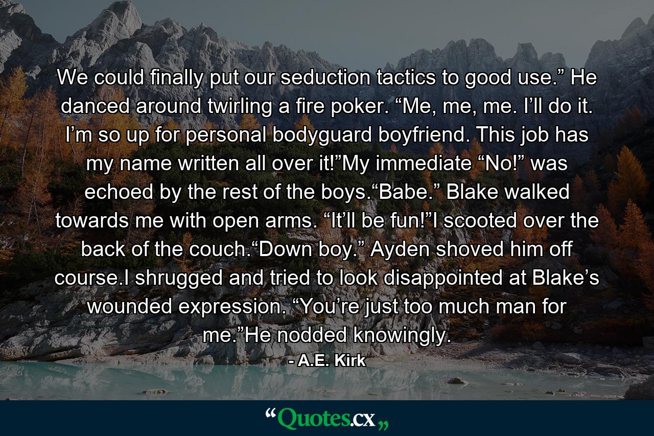 We could finally put our seduction tactics to good use.” He danced around twirling a fire poker. “Me, me, me. I’ll do it. I’m so up for personal bodyguard boyfriend. This job has my name written all over it!”My immediate “No!” was echoed by the rest of the boys.“Babe.” Blake walked towards me with open arms. “It’ll be fun!”I scooted over the back of the couch.“Down boy.” Ayden shoved him off course.I shrugged and tried to look disappointed at Blake’s wounded expression. “You’re just too much man for me.”He nodded knowingly. - Quote by A.E. Kirk