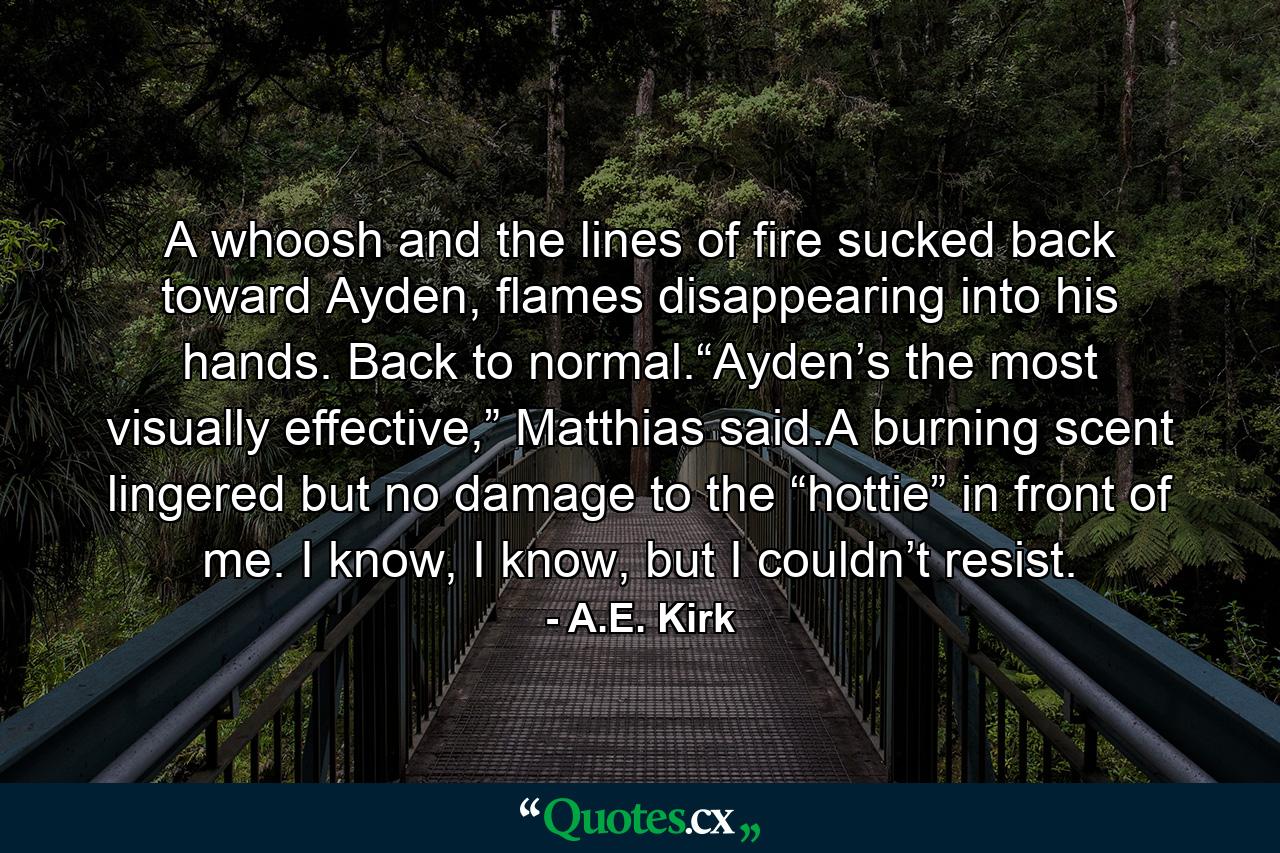 A whoosh and the lines of fire sucked back toward Ayden, flames disappearing into his hands. Back to normal.“Ayden’s the most visually effective,” Matthias said.A burning scent lingered but no damage to the “hottie” in front of me. I know, I know, but I couldn’t resist. - Quote by A.E. Kirk