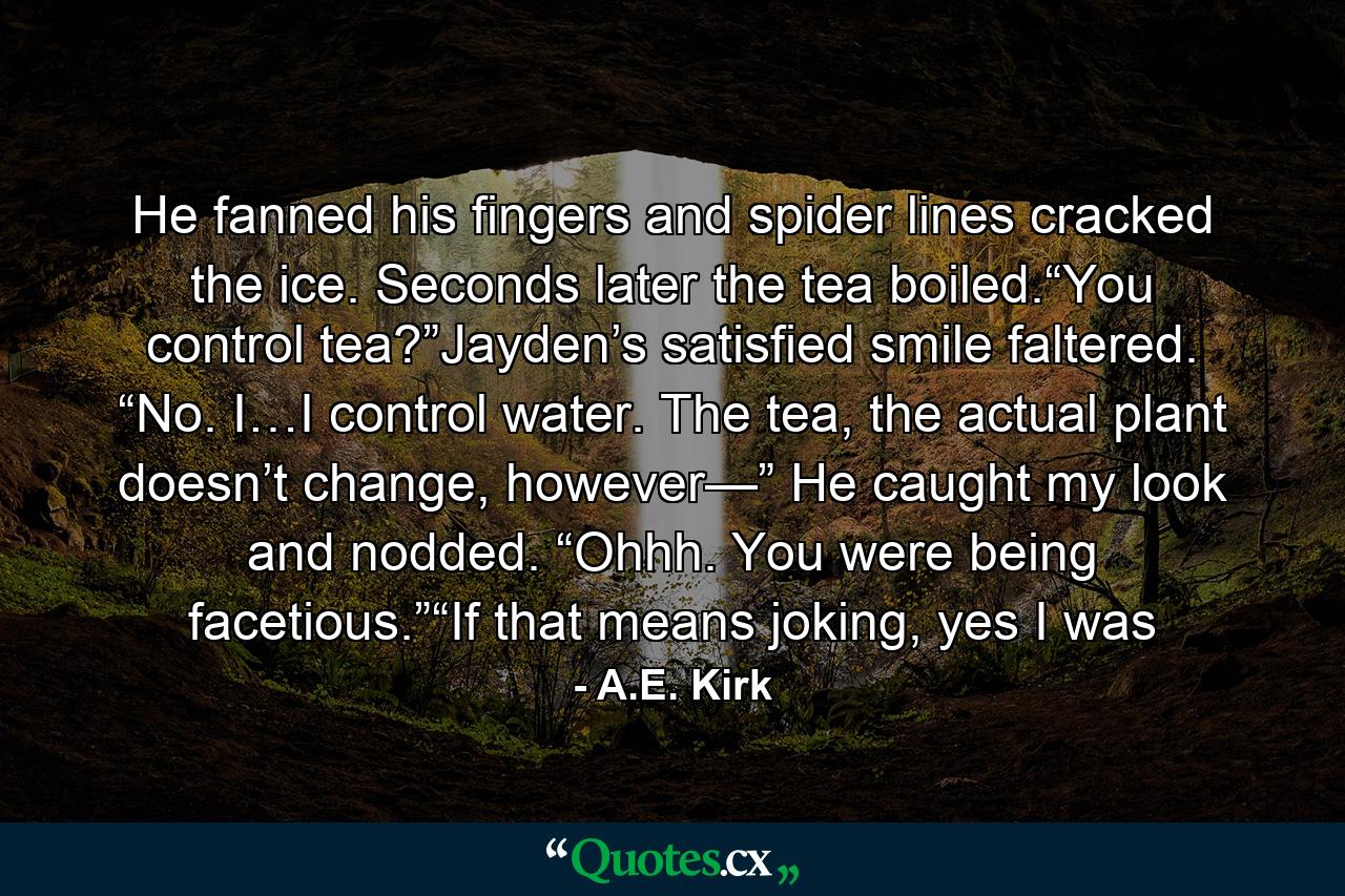 He fanned his fingers and spider lines cracked the ice. Seconds later the tea boiled.“You control tea?”Jayden’s satisfied smile faltered. “No. I…I control water. The tea, the actual plant doesn’t change, however—” He caught my look and nodded. “Ohhh. You were being facetious.”“If that means joking, yes I was - Quote by A.E. Kirk