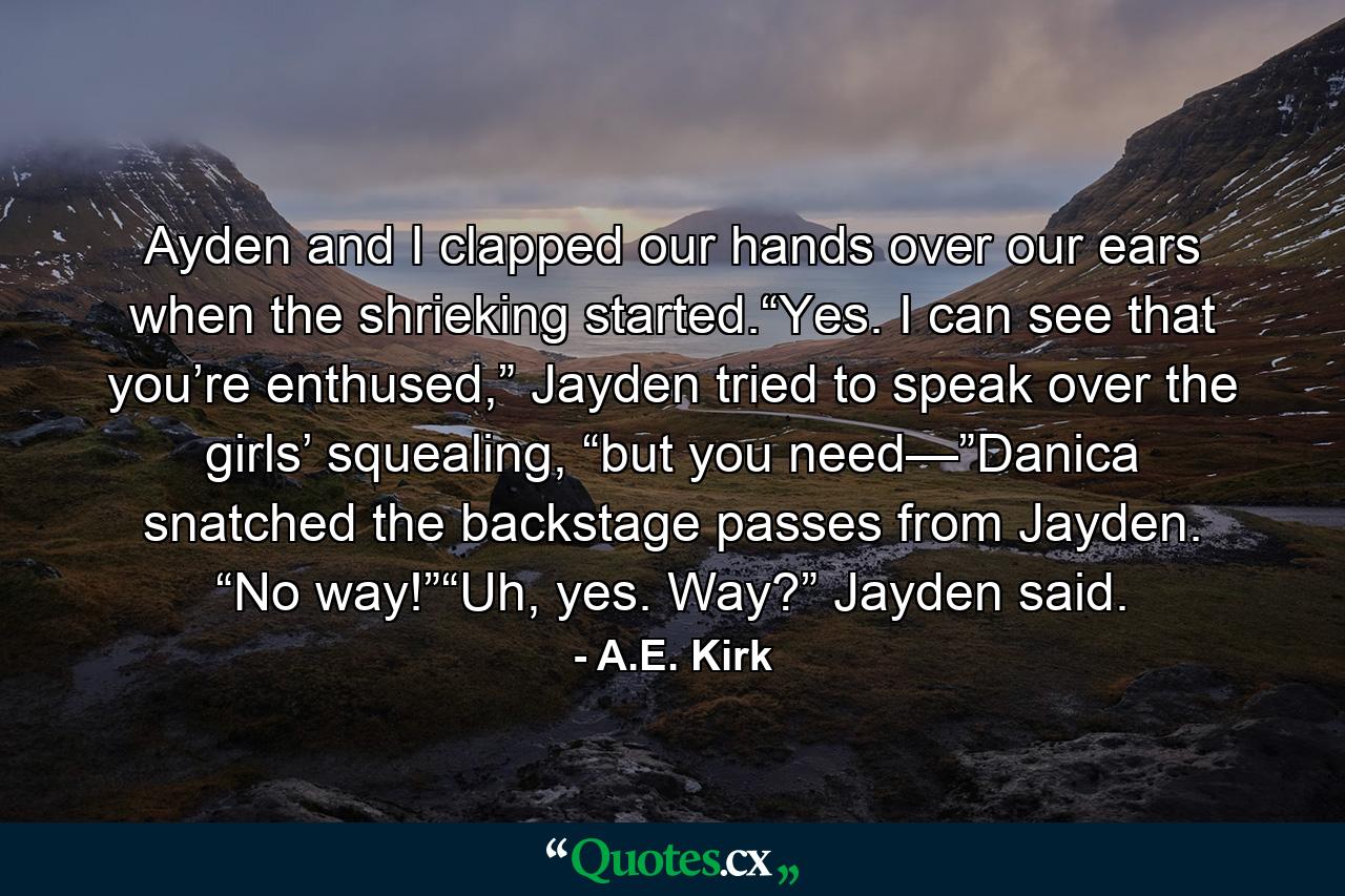 Ayden and I clapped our hands over our ears when the shrieking started.“Yes. I can see that you’re enthused,” Jayden tried to speak over the girls’ squealing, “but you need—”Danica snatched the backstage passes from Jayden. “No way!”“Uh, yes. Way?” Jayden said. - Quote by A.E. Kirk