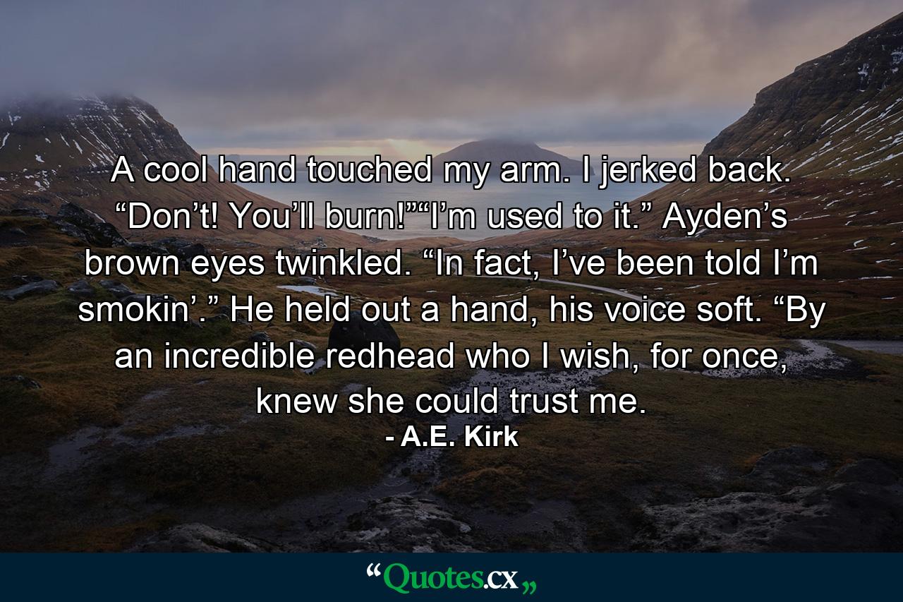 A cool hand touched my arm. I jerked back. “Don’t! You’ll burn!”“I’m used to it.” Ayden’s brown eyes twinkled. “In fact, I’ve been told I’m smokin’.” He held out a hand, his voice soft. “By an incredible redhead who I wish, for once, knew she could trust me. - Quote by A.E. Kirk