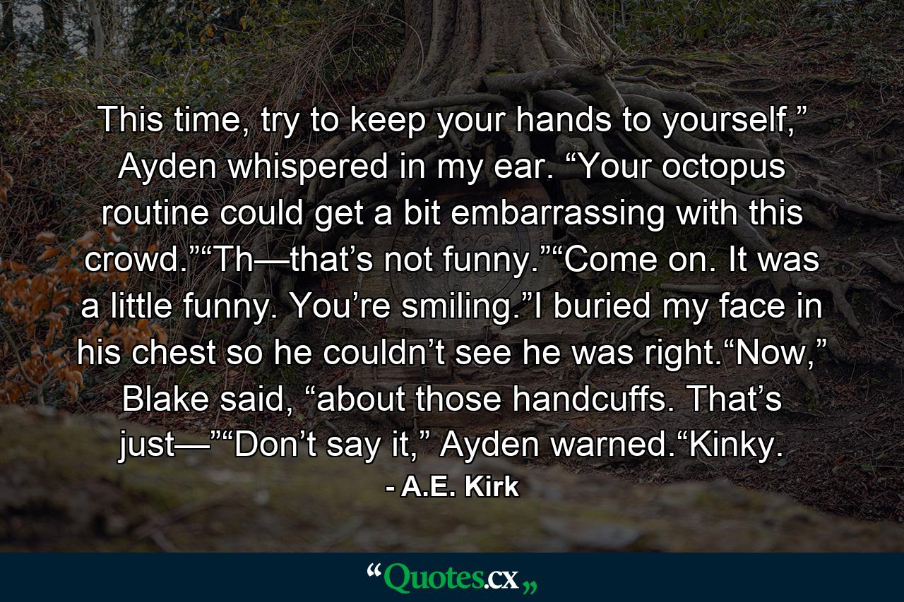 This time, try to keep your hands to yourself,” Ayden whispered in my ear. “Your octopus routine could get a bit embarrassing with this crowd.”“Th—that’s not funny.”“Come on. It was a little funny. You’re smiling.”I buried my face in his chest so he couldn’t see he was right.“Now,” Blake said, “about those handcuffs. That’s just—”“Don’t say it,” Ayden warned.“Kinky. - Quote by A.E. Kirk